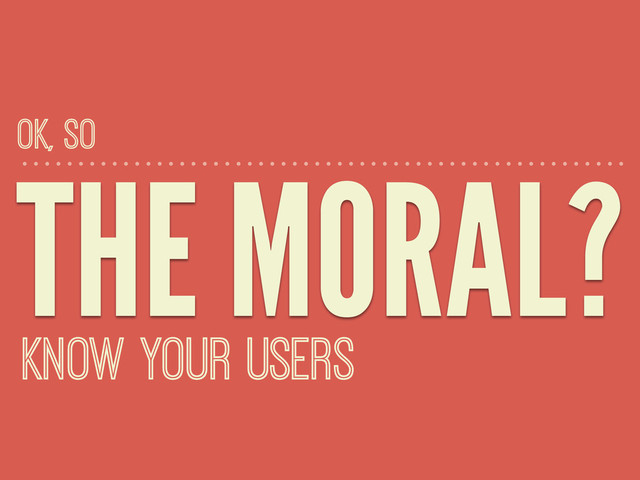 THE MORAL?
KNOW YOUR USERS
OK, SO
