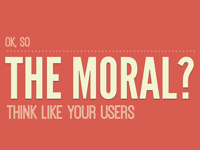 THE MORAL?
THINK LIKE YOUR USERS
OK, SO
