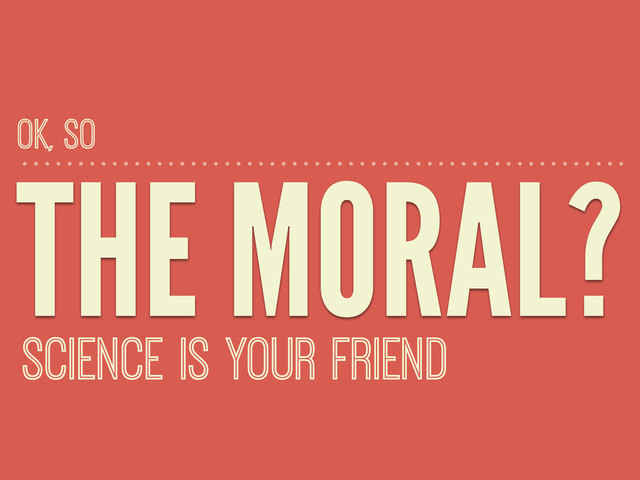 THE MORAL?
SCIENCE IS YOUR FRIEND
OK, SO
