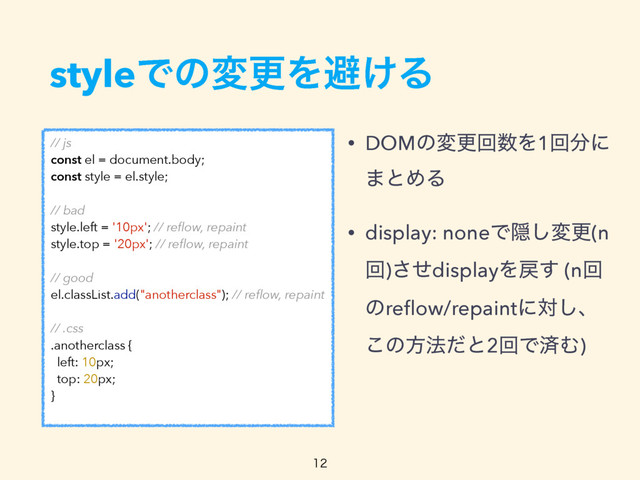 styleͰͷมߋΛආ͚Δ
• DOMͷมߋճ਺Λ1ճ෼ʹ 
·ͱΊΔ
• display: noneͰӅ͠มߋ(n
ճ)ͤ͞displayΛ໭͢ (nճ
ͷreﬂow/repaintʹର͠ɺ 
͜ͷํ๏ͩͱ2ճͰࡁΉ)
// js
const el = document.body;
const style = el.style;
// bad
style.left = '10px'; // reﬂow, repaint
style.top = '20px'; // reﬂow, repaint
// good
el.classList.add("anotherclass"); // reﬂow, repaint
// .css
.anotherclass {
left: 10px;
top: 20px;
}

