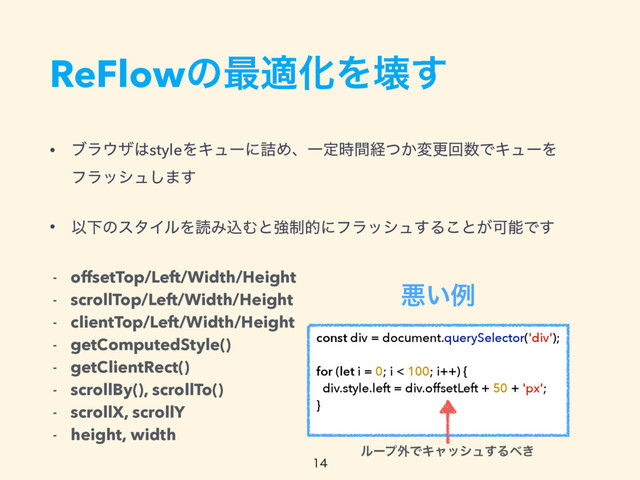 ReFlowͷ࠷దԽΛյ͢
• ϒϥ΢β͸styleΛΩϡʔʹ٧ΊɺҰఆ࣌ؒܦ͔ͭมߋճ਺ͰΩϡʔΛ 
ϑϥογϡ͠·͢
• ҎԼͷελΠϧΛಡΈࠐΉͱڧ੍తʹϑϥογϡ͢Δ͜ͱ͕ՄೳͰ͢
- offsetTop/Left/Width/Height
- scrollTop/Left/Width/Height
- clientTop/Left/Width/Height
- getComputedStyle()
- getClientRect()
- scrollBy(), scrollTo()
- scrollX, scrollY
- height, width
const div = document.querySelector('div');
for (let i = 0; i < 100; i++) {
div.style.left = div.offsetLeft + 50 + 'px';
}
ѱ͍ྫ
ϧʔϓ֎ͰΩϟογϡ͢Δ΂͖

