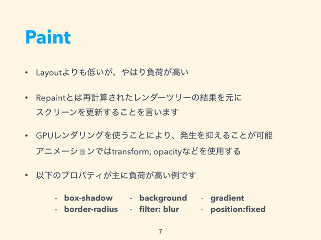 Paint
• LayoutΑΓ΋௿͍͕ɺ΍͸Γෛՙ͕ߴ͍
• Repaintͱ͸࠶ܭࢉ͞ΕͨϨϯμʔπϦʔͷ݁ՌΛݩʹ 
εΫϦʔϯΛߋ৽͢Δ͜ͱΛݴ͍·͢
• GPUϨϯμϦϯάΛ࢖͏͜ͱʹΑΓɺൃੜΛ཈͑Δ͜ͱ͕Մೳ 
ΞχϝʔγϣϯͰ͸transform, opacityͳͲΛ࢖༻͢Δ
• ҎԼͷϓϩύςΟ͕ओʹෛՙ͕ߴ͍ྫͰ͢
- box-shadow
- border-radius
- background
- ﬁlter: blur
- gradient
- position:ﬁxed

