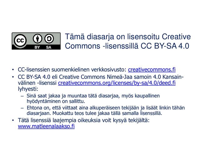 • CC-lisenssien suomenkielinen verkkosivusto: creativecommons.fi
• CC BY-SA 4.0 eli Creative Commons Nimeä-Jaa samoin 4.0 Kansain-
välinen -lisenssi creativecommons.org/licenses/by-sa/4.0/deed.fi
lyhyesti:
– Sinä saat jakaa ja muuntaa tätä diasarjaa, myös kaupallinen
hyödyntäminen on sallittu.
– Ehtona on, että viittaat aina alkuperäiseen tekijään ja lisäät linkin tähän
diasarjaan. Muokattu teos tulee jakaa tällä samalla lisenssillä.
• Tätä lisenssiä laajempia oikeuksia voit kysyä tekijältä:
www.matleenalaakso.fi
Tämä diasarja on lisensoitu Creative
Commons -lisenssillä CC BY-SA 4.0
