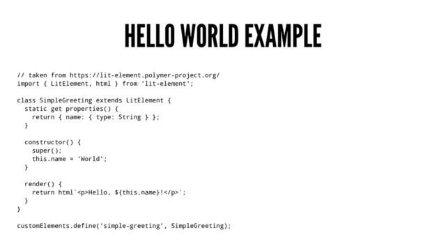 HELLO WORLD EXAMPLE
// taken from https://lit-element.polymer-project.org/
import { LitElement, html } from 'lit-element';
class SimpleGreeting extends LitElement {
static get properties() {
return { name: { type: String } };
}
constructor() {
super();
this.name = 'World';
}
render() {
return html`<p>Hello, ${this.name}!</p>`;
}
}
customElements.define('simple-greeting', SimpleGreeting);
