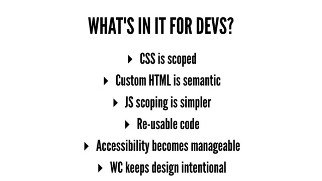 WHAT'S IN IT FOR DEVS?
▸ CSS is scoped
▸ Custom HTML is semantic
▸ JS scoping is simpler
▸ Re-usable code
▸ Accessibility becomes manageable
▸ WC keeps design intentional
