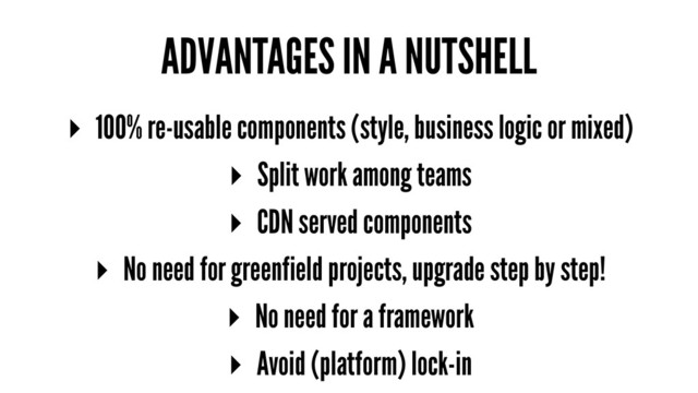 ADVANTAGES IN A NUTSHELL
▸ 100% re-usable components (style, business logic or mixed)
▸ Split work among teams
▸ CDN served components
▸ No need for greenfield projects, upgrade step by step!
▸ No need for a framework
▸ Avoid (platform) lock-in
