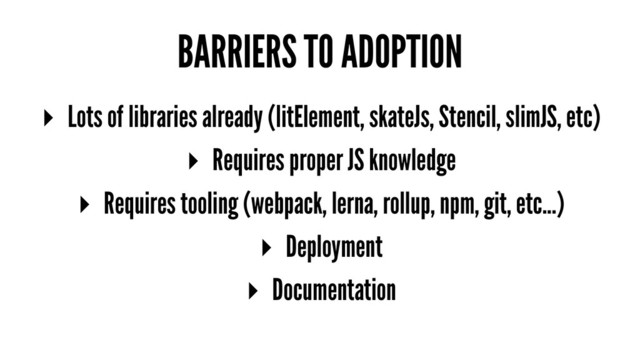 BARRIERS TO ADOPTION
▸ Lots of libraries already (litElement, skateJs, Stencil, slimJS, etc)
▸ Requires proper JS knowledge
▸ Requires tooling (webpack, lerna, rollup, npm, git, etc...)
▸ Deployment
▸ Documentation
