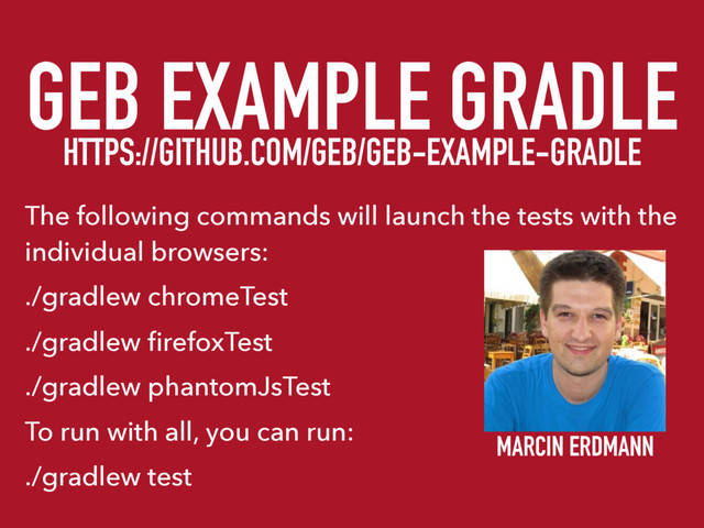 GEB EXAMPLE GRADLE
HTTPS://GITHUB.COM/GEB/GEB-EXAMPLE-GRADLE
The following commands will launch the tests with the
individual browsers:
./gradlew chromeTest
./gradlew ﬁrefoxTest
./gradlew phantomJsTest
To run with all, you can run:
./gradlew test
MARCIN ERDMANN
