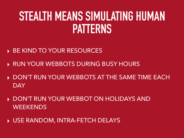 STEALTH MEANS SIMULATING HUMAN
PATTERNS
▸ BE KIND TO YOUR RESOURCES
▸ RUN YOUR WEBBOTS DURING BUSY HOURS
▸ DON’T RUN YOUR WEBBOTS AT THE SAME TIME EACH
DAY
▸ DON’T RUN YOUR WEBBOT ON HOLIDAYS AND
WEEKENDS
▸ USE RANDOM, INTRA-FETCH DELAYS
