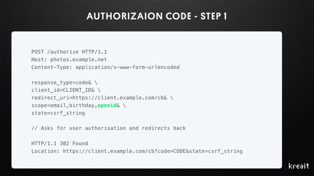 AUTHORIZAION CODE - STEP 1
POST /authorize HTTP/1.1
Host: photos.example.net
Content-Type: application/x-www-form-urlencoded
response_type=code& \
client_id=CLIENT_ID& \
redirect_uri=https://client.example.com/cb& \
scope=email,birthday,openid& \
state=csrf_string
// Asks for user authorisation and redirects back
HTTP/1.1 302 Found
Location: https://client.example.com/cb?code=CODE&state=csrf_string
