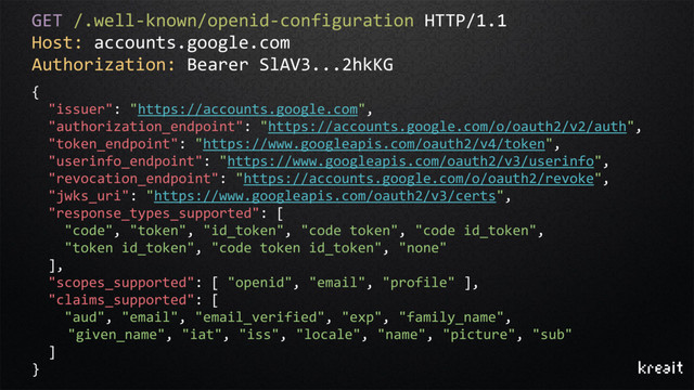 GET /.well-known/openid-configuration HTTP/1.1
Host: accounts.google.com
Authorization: Bearer SlAV3...2hkKG
{
"issuer": "https://accounts.google.com",
"authorization_endpoint": "https://accounts.google.com/o/oauth2/v2/auth",
"token_endpoint": "https://www.googleapis.com/oauth2/v4/token",
"userinfo_endpoint": "https://www.googleapis.com/oauth2/v3/userinfo",
"revocation_endpoint": "https://accounts.google.com/o/oauth2/revoke",
"jwks_uri": "https://www.googleapis.com/oauth2/v3/certs",
"response_types_supported": [
"code", "token", "id_token", "code token", "code id_token",
"token id_token", "code token id_token", "none"
],
"scopes_supported": [ "openid", "email", "profile" ],
"claims_supported": [
"aud", "email", "email_verified", "exp", "family_name",
"given_name", "iat", "iss", "locale", "name", "picture", "sub"
]
}
