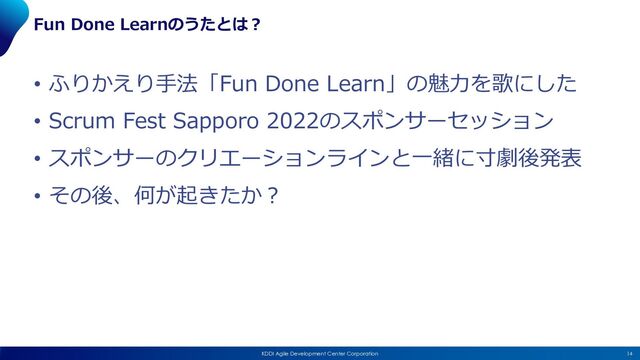 14
KDDI Agile Development Center Corporation
Fun Done Learnのうたとは︖
• ふりかえり⼿法「Fun Done Learn」の魅⼒を歌にした
• Scrum Fest Sapporo 2022のスポンサーセッション
• スポンサーのクリエーションラインと⼀緒に⼨劇後発表
• その後、何が起きたか︖
