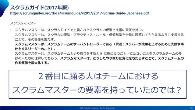 141
KDDI Agile Development Center Corporation
スクラムガイド(2017年版)
https://scrumguides.org/docs/scrumguide/v2017/2017-Scrum-Guide-Japanese.pdf
スクラムマスター
• スクラムマスターは、スクラムガイドで定義されたスクラムの促進と⽀援に責任を持つ。
スクラムマスターは、スクラムの理論・プラクティス・ルール・価値基準を全員に理解してもらえるように⽀援する
ことで、その責任を果たす。
スクラムマスターは、スクラムチームのサーバントリーダーである（訳注︓メンバーが成果を上げるために⽀援や奉
仕をするリーダーのこと）。
スクラムマスターは、スクラムチームとやり取りをするとき に役に⽴つこと／⽴たないことをスクラムチームの外
部の⼈たちに理解してもらう。スクラムマスターは、こうしたやり取りに変化をもたらすことで、スクラムチームの
作る価値を最⼤化する。
２番⽬に踊る⼈はチームにおける
スクラムマスターの要素を持っていたのでは︖
