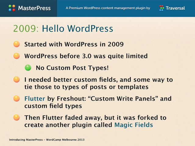 Introducing MasterPress - WordCamp Melbourne 2013
2009: Hello WordPress
Started with WordPress in 2009
WordPress before 3.0 was quite limited
No Custom Post Types!
I needed better custom ﬁelds, and some way to
tie those to types of posts or templates
Flutter by Freshout: “Custom Write Panels” and
custom ﬁeld types
Then Flutter faded away, but it was forked to
create another plugin called Magic Fields
