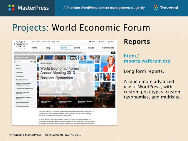 Introducing MasterPress - WordCamp Melbourne 2013
Projects: World Economic Forum
Reports
http://
reports.weforum.org
Long form reports.
A much more advanced
use of WordPress, with
custom post types, custom
taxonomies, and multisite.
