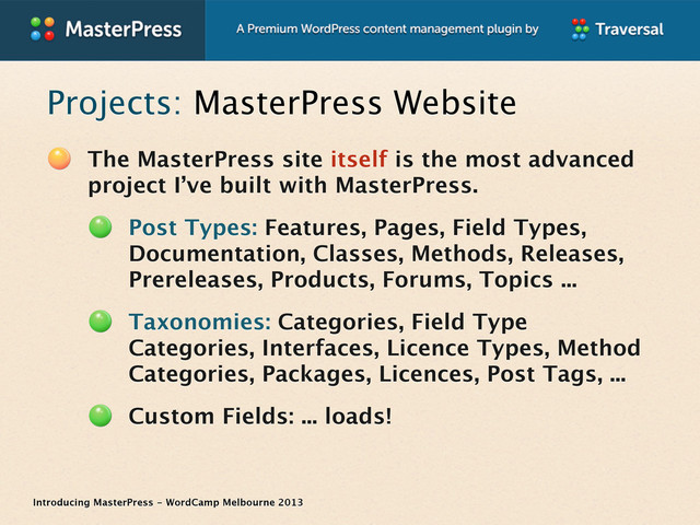 Introducing MasterPress - WordCamp Melbourne 2013
Projects: MasterPress Website
The MasterPress site itself is the most advanced
project I’ve built with MasterPress.
Post Types: Features, Pages, Field Types,
Documentation, Classes, Methods, Releases,
Prereleases, Products, Forums, Topics ...
Taxonomies: Categories, Field Type
Categories, Interfaces, Licence Types, Method
Categories, Packages, Licences, Post Tags, ...
Custom Fields: ... loads!
