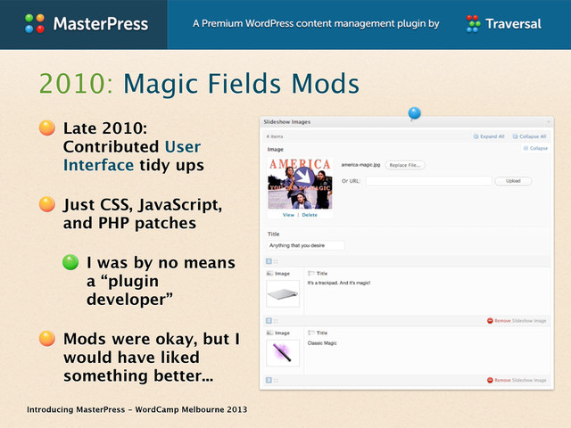 Introducing MasterPress - WordCamp Melbourne 2013
2010: Magic Fields Mods
Late 2010:
Contributed User
Interface tidy ups
Just CSS, JavaScript,
and PHP patches
I was by no means
a “plugin
developer”
Mods were okay, but I
would have liked
something better...
