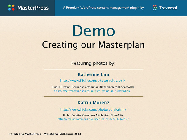Introducing MasterPress - WordCamp Melbourne 2013
Demo
Creating our Masterplan
http://www.ﬂickr.com/photos/ultrakml/
Featuring photos by:
Under Creative Commons Attribution-ShareAlike
http://creativecommons.org/licenses/by-sa/2.0/deed.en
Under Creative Commons Attribution-NonCommercial-ShareAlike
http://creativecommons.org/licenses/by-nc-sa/2.0/deed.en
http://www.ﬂickr.com/photos/diekatrin/
Katrin Morenz
Katherine Lim

