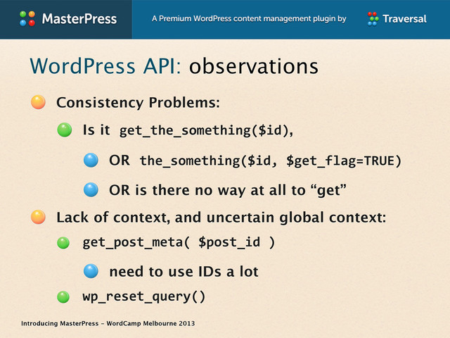 Introducing MasterPress - WordCamp Melbourne 2013
WordPress API: observations
Consistency Problems:
Is it get_the_something($id),
OR the_something($id,	  $get_flag=TRUE)
OR is there no way at all to “get”
Lack of context, and uncertain global context:
get_post_meta(	  $post_id	  )
need to use IDs a lot
wp_reset_query()
