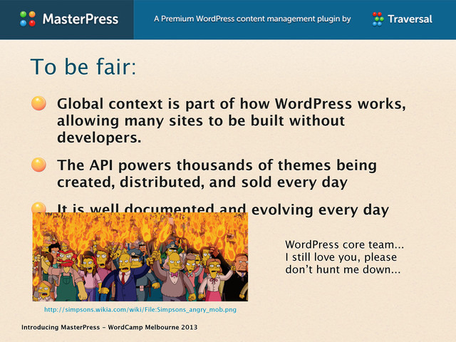 Introducing MasterPress - WordCamp Melbourne 2013
To be fair:
Global context is part of how WordPress works,
allowing many sites to be built without
developers.
The API powers thousands of themes being
created, distributed, and sold every day
It is well documented and evolving every day
WordPress core team...
I still love you, please
don’t hunt me down...
http://simpsons.wikia.com/wiki/File:Simpsons_angry_mob.png
