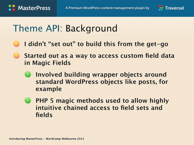 Introducing MasterPress - WordCamp Melbourne 2013
Theme API: Background
I didn’t “set out” to build this from the get-go
Started out as a way to access custom ﬁeld data
in Magic Fields
Involved building wrapper objects around
standard WordPress objects like posts, for
example
PHP 5 magic methods used to allow highly
intuitive chained access to ﬁeld sets and
ﬁelds
