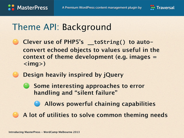 Introducing MasterPress - WordCamp Melbourne 2013
Theme API: Background
Clever use of PHP5’s __toString()	  to auto-
convert echoed objects to values useful in the
context of theme development (e.g. images =
<img>)
Design heavily inspired by jQuery
Some interesting approaches to error
handling and “silent failure”
Allows powerful chaining capabilities
A lot of utilities to solve common theming needs

