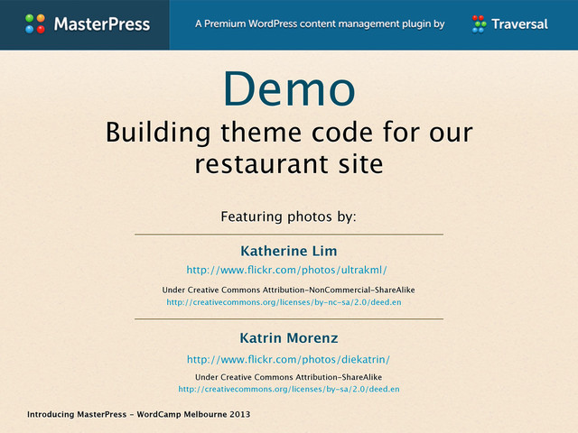 Introducing MasterPress - WordCamp Melbourne 2013
Demo
Building theme code for our
restaurant site
http://www.ﬂickr.com/photos/ultrakml/
Featuring photos by:
Under Creative Commons Attribution-ShareAlike
http://creativecommons.org/licenses/by-sa/2.0/deed.en
Under Creative Commons Attribution-NonCommercial-ShareAlike
http://creativecommons.org/licenses/by-nc-sa/2.0/deed.en
http://www.ﬂickr.com/photos/diekatrin/
Katrin Morenz
Katherine Lim
