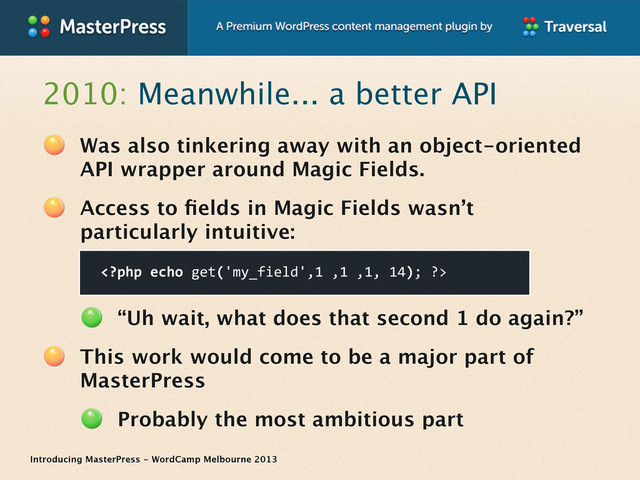 Introducing MasterPress - WordCamp Melbourne 2013
2010: Meanwhile... a better API
Was also tinkering away with an object-oriented
API wrapper around Magic Fields.
Access to ﬁelds in Magic Fields wasn’t
particularly intuitive:
“Uh wait, what does that second 1 do again?”
This work would come to be a major part of
MasterPress
Probably the most ambitious part

