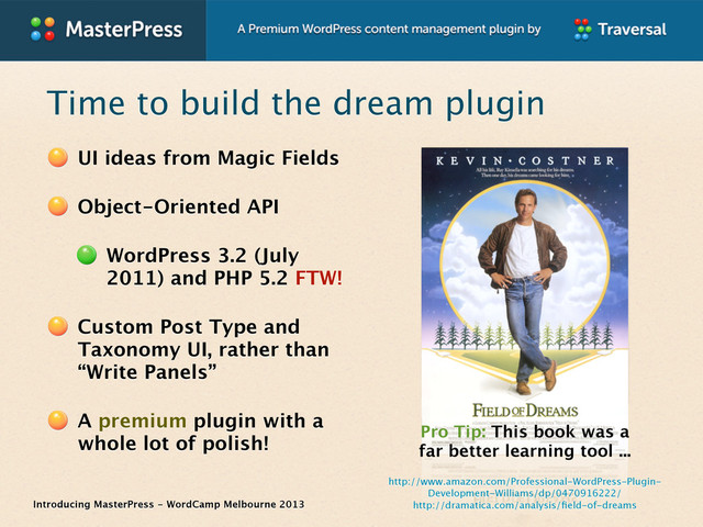 Introducing MasterPress - WordCamp Melbourne 2013
Time to build the dream plugin
UI ideas from Magic Fields
Object-Oriented API
WordPress 3.2 (July
2011) and PHP 5.2 FTW!
Custom Post Type and
Taxonomy UI, rather than
“Write Panels”
A premium plugin with a
whole lot of polish!
Pro Tip: This book was a
far better learning tool ...
http://dramatica.com/analysis/ﬁeld-of-dreams
http://www.amazon.com/Professional-WordPress-Plugin-
Development-Williams/dp/0470916222/
