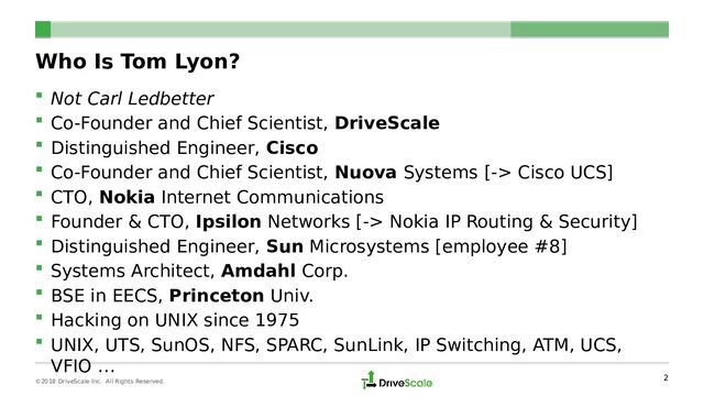 Who Is Tom Lyon?
 Not Carl Ledbetter
 Co-Founder and Chief Scientist, DriveScale
 Distinguished Engineer, Cisco
 Co-Founder and Chief Scientist, Nuova Systems [-> Cisco UCS]
 CTO, Nokia Internet Communications
 Founder & CTO, Ipsilon Networks [-> Nokia IP Routing & Security]
 Distinguished Engineer, Sun Microsystems [employee #8]
 Systems Architect, Amdahl Corp.
 BSE in EECS, Princeton Univ.
 Hacking on UNIX since 1975
 UNIX, UTS, SunOS, NFS, SPARC, SunLink, IP Switching, ATM, UCS,
VFIO …
2
©2018 DriveScale Inc. All Rights Reserved.
