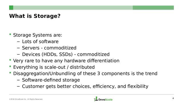 What is Storage?
 Storage Systems are:
– Lots of software
– Servers - commoditized
– Devices (HDDs, SSDs) - commoditized
 Very rare to have any hardware differentiation
 Everything is scale-out / distributed
 Disaggregation/Unbundling of these 3 components is the trend
– Software-defined storage
– Customer gets better choices, efficiency, and flexibility
4
©2018 DriveScale Inc. All Rights Reserved.
