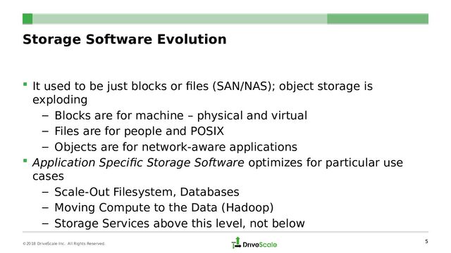 Storage Software Evolution
 It used to be just blocks or files (SAN/NAS); object storage is
exploding
– Blocks are for machine – physical and virtual
– Files are for people and POSIX
– Objects are for network-aware applications
 Application Specific Storage Software optimizes for particular use
cases
– Scale-Out Filesystem, Databases
– Moving Compute to the Data (Hadoop)
– Storage Services above this level, not below
5
©2018 DriveScale Inc. All Rights Reserved.
