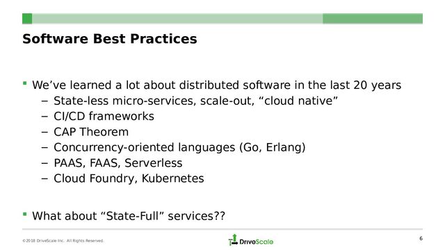 Software Best Practices
 We’ve learned a lot about distributed software in the last 20 years
– State-less micro-services, scale-out, “cloud native”
– CI/CD frameworks
– CAP Theorem
– Concurrency-oriented languages (Go, Erlang)
– PAAS, FAAS, Serverless
– Cloud Foundry, Kubernetes
 What about “State-Full” services??
6
©2018 DriveScale Inc. All Rights Reserved.
