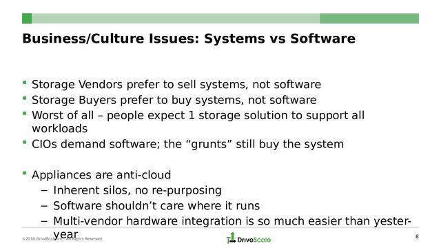 Business/Culture Issues: Systems vs Software
 Storage Vendors prefer to sell systems, not software
 Storage Buyers prefer to buy systems, not software
 Worst of all – people expect 1 storage solution to support all
workloads
 CIOs demand software; the “grunts” still buy the system
 Appliances are anti-cloud
– Inherent silos, no re-purposing
– Software shouldn’t care where it runs
– Multi-vendor hardware integration is so much easier than yester-
year
8
©2018 DriveScale Inc. All Rights Reserved.
