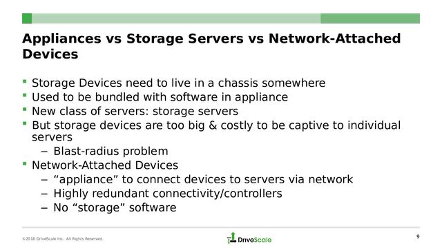 Appliances vs Storage Servers vs Network-Attached
Devices
 Storage Devices need to live in a chassis somewhere
 Used to be bundled with software in appliance
 New class of servers: storage servers
 But storage devices are too big & costly to be captive to individual
servers
– Blast-radius problem
 Network-Attached Devices
– “appliance” to connect devices to servers via network
– Highly redundant connectivity/controllers
– No “storage” software
9
©2018 DriveScale Inc. All Rights Reserved.
