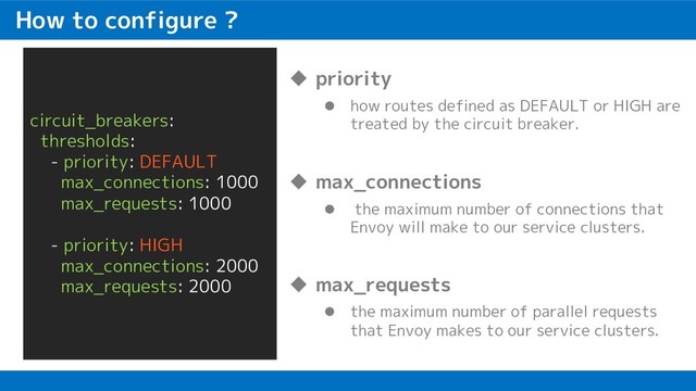 How to configure ?
circuit_breakers:
thresholds:
- priority: DEFAULT
max_connections: 1000
max_requests: 1000
- priority: HIGH
max_connections: 2000
max_requests: 2000
u priority
l how routes defined as DEFAULT or HIGH are
treated by the circuit breaker.
u max_connections
l the maximum number of connections that
Envoy will make to our service clusters.
u max_requests
l the maximum number of parallel requests
that Envoy makes to our service clusters.
