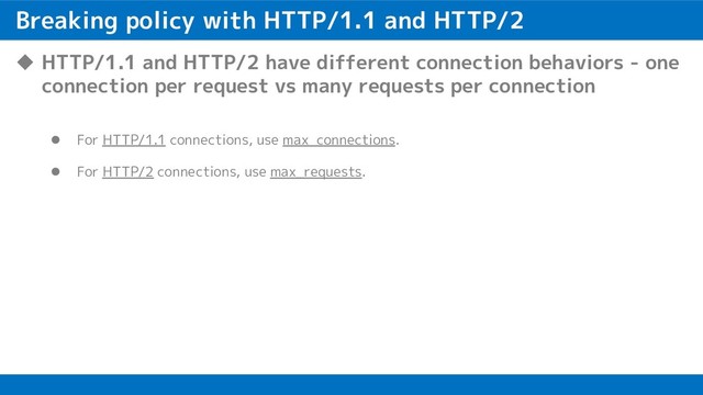 Breaking policy with HTTP/1.1 and HTTP/2
u HTTP/1.1 and HTTP/2 have different connection behaviors - one
connection per request vs many requests per connection
l For HTTP/1.1 connections, use max_connections.
l For HTTP/2 connections, use max_requests.
