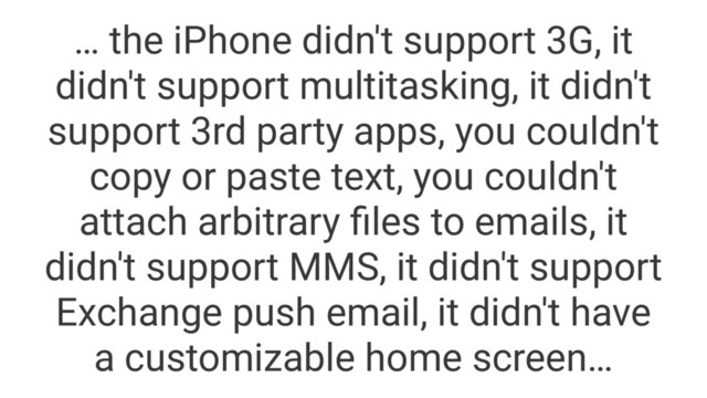 … the iPhone didn't support 3G, it
didn't support multitasking, it didn't
support 3rd party apps, you couldn't
copy or paste text, you couldn't
attach arbitrary ﬁles to emails, it
didn't support MMS, it didn't support
Exchange push email, it didn't have
a customizable home screen…
