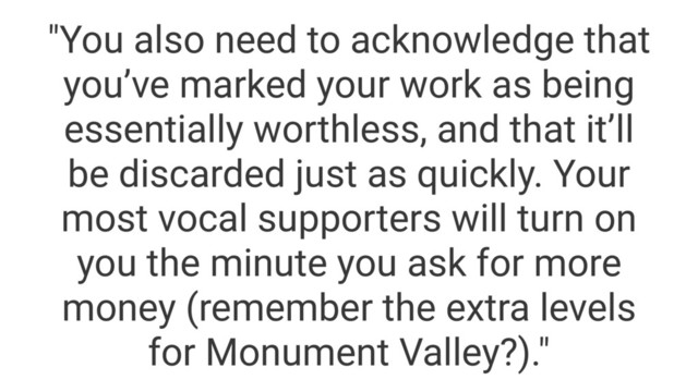 "You also need to acknowledge that
you’ve marked your work as being
essentially worthless, and that it’ll
be discarded just as quickly. Your
most vocal supporters will turn on
you the minute you ask for more
money (remember the extra levels
for Monument Valley?)."
