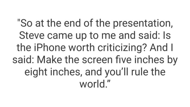 "So at the end of the presentation,
Steve came up to me and said: Is
the iPhone worth criticizing? And I
said: Make the screen ﬁve inches by
eight inches, and you’ll rule the
world.”
