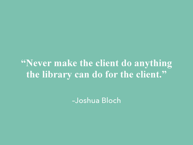 –Joshua Bloch
“Never make the client do anything
the library can do for the client.”
