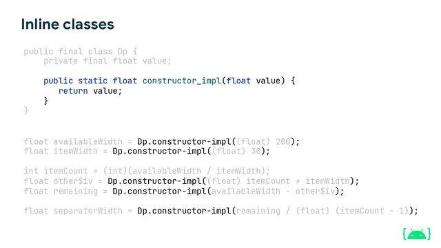 float availableWidth = Dp.constructor-impl((float) 200);
float itemWidth = Dp.constructor-impl((float) 30);
int itemCount = (int)(availableWidth / itemWidth);
float other$iv = Dp.constructor-impl((float) itemCount * itemWidth);
float remaining = Dp.constructor-impl(availableWidth - other$iv);
float separatorWidth = Dp.constructor-impl(remaining / (float) (itemCount - 1));
public final class Dp {
private final float value;
public static float constructor_impl(float value) {
return value;
}
}
Inline classes

