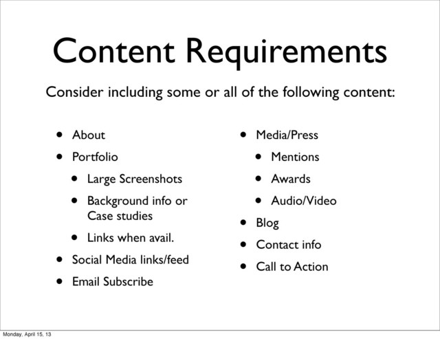 Content Requirements
• About
• Portfolio
• Large Screenshots
• Background info or
Case studies
• Links when avail.
• Social Media links/feed
• Email Subscribe
• Media/Press
• Mentions
• Awards
• Audio/Video
• Blog
• Contact info
• Call to Action
Consider including some or all of the following content:
Monday, April 15, 13
