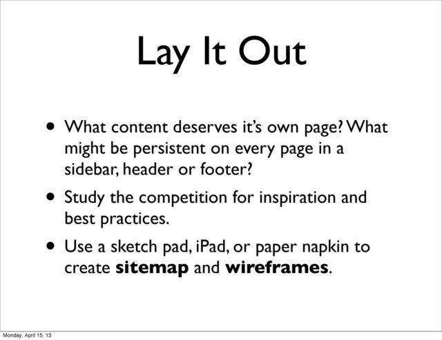 • What content deserves it’s own page? What
might be persistent on every page in a
sidebar, header or footer?
• Study the competition for inspiration and
best practices.
• Use a sketch pad, iPad, or paper napkin to
create sitemap and wireframes.
Lay It Out
Monday, April 15, 13
