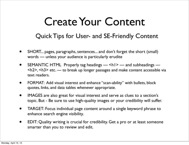Quick Tips for User- and SE-Friendly Content
• SHORT... pages, paragraphs, sentences... and don’t forget the short (small)
words — unless your audience is particularly erudite
• SEMANTIC HTML Properly tag headings — <h1> — and subheadings —
<h2>, <h3> etc. — to break up longer passages and make content accessible via
text readers.
• FORMAT: Add visual interest and enhance “scan-ability” with bullets, block
quotes, links, and data tables whenever appropriate.
• IMAGES are also great for visual interest and serve as clues to a section’s
topic. But - Be sure to use high-quality images or your credibility will suffer.
• TARGET: Focus individual page content around a single keyword phrase to
enhance search engine visibility.
• EDIT: Quality writing is crucial for credibility. Get a pro or at least someone
smarter than you to review and edit.
Create Your Content
Monday, April 15, 13
</h3>
</h2>
</h1>