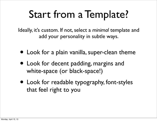 Start from a Template?
Ideally, it’s custom. If not, select a minimal template and
add your personality in subtle ways.
• Look for a plain vanilla, super-clean theme
• Look for decent padding, margins and
white-space (or black-space!)
• Look for readable typography, font-styles
that feel right to you
Monday, April 15, 13
