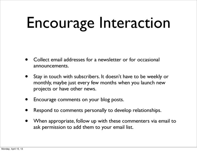 Encourage Interaction
• Collect email addresses for a newsletter or for occasional
announcements.
• Stay in touch with subscribers. It doesn’t have to be weekly or
monthly, maybe just every few months when you launch new
projects or have other news.
• Encourage comments on your blog posts.
• Respond to comments personally to develop relationships.
• When appropriate, follow up with these commenters via email to
ask permission to add them to your email list.
Monday, April 15, 13
