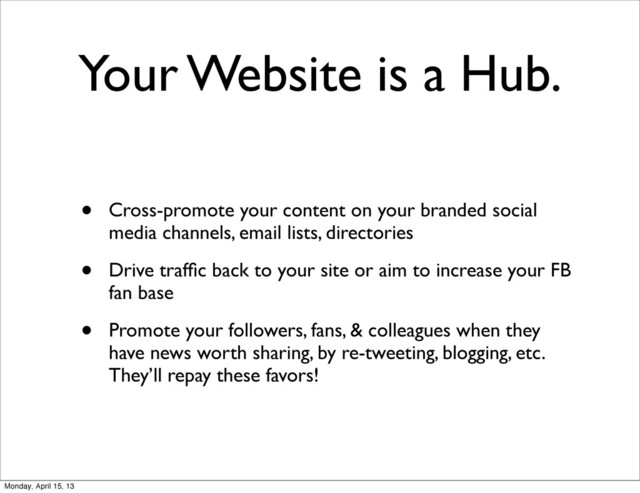 Your Website is a Hub.
• Cross-promote your content on your branded social
media channels, email lists, directories
• Drive trafﬁc back to your site or aim to increase your FB
fan base
• Promote your followers, fans, & colleagues when they
have news worth sharing, by re-tweeting, blogging, etc.
They’ll repay these favors!
Monday, April 15, 13
