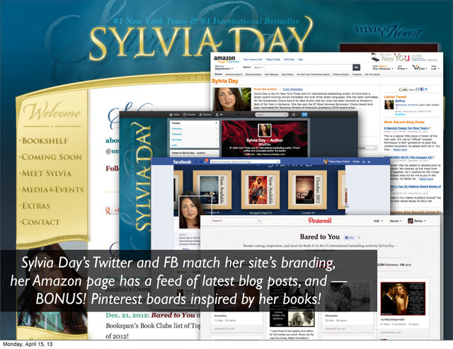 Sylvia Day’s Twitter and FB match her site’s branding,
her Amazon page has a feed of latest blog posts, and —
BONUS! Pinterest boards inspired by her books!
Monday, April 15, 13
