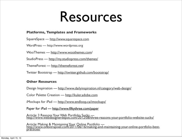 Resources
Platforms, Templates and Frameworks
SquareSpace — http://www.squarespace.com
WordPress — http://www.wordpress.org
WooThemes — http://www.woothemes.com/
StudioPress — http://my.studiopress.com/themes/
ThemeForest — http://themeforest.net/
Twitter Bootstrap — http://twitter.github.com/bootstrap/
Other Resources
Design Inspiration — http://www.dailyinspiration.nl/category/web-design/
Color Palette Creation — http://kuler.adobe.com
iMockups for iPad — http://www.endloop.ca/imockups/
Paper for iPad — http://www.ﬁftythree.com/paper
Article: 3 Reasons Your Web Portfolio Sucks —
http://www.webdesignerdepot.com/2012/08/three-reasons-your-portfolio-website-sucks/
Article: Making & Maintaining Your Online Portfolio —
http://www.onextrapixel.com/2011/06/16/making-and-maintaining-your-online-portfolio-best-
practices/
Monday, April 15, 13
